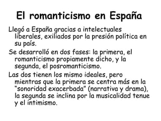 El romanticismo en España   Llegó a España gracias a intelectuales liberales, exiliados por la presión política en su país. Se desarrolló en dos fases: la primera, el romanticismo propiamente dicho, y la segunda, el posromanticismo. Las dos tienen los mismo ideales, pero mientras que la primera se centra más en la “sonoridad exacerbada” (narrativa y drama), la segunda se inclina por la musicalidad tenue y el intimismo. 