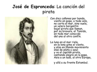 José de Espronceda : La canción del pirata Con diez cañones por banda,  viento en popa, a toda vela,  no corta el mar, sino vuela,  un velero bergantín:  bajel pirata que llaman,  por su bravura, el Temido,  en todo mar conocido  del uno al otro confín.  La luna en el mar riela,  en la lona gime el viento,  y alza en blando movimiento  olas de plata y azul;  y va el capitán pirata,  cantando alegre en la popa,  Asia a un lado, al otro Europa,  y allá a su frente Estambul.  