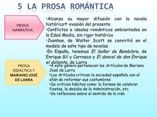 Alcanza su mayor difusión con la novela histórica   evasión del presente Conflictos e ideales románticos ambientados en la Edad Media, sin rigor histórico Ivanhoe , de Walter Scott se convirtió en el modelo de este tipo de novelas En España, tenemos  El Señor de Bembibre , de Enrique Gil y Carrasco y  El doncel de don Enrique el doliente , de Larra A este género pertenecen los  Artículos  de Mariano José de Larra Los  Artículos  critican la sociedad española con el afán de reformar sus costumbres Se critican hábitos como: la formas de celebrar fiestas, la desidia de la Administración, etc. Se reflexiona sobre el sentido de la vida PROSA NARRATIVA PROSA DIDÁCTICA Y  MARIANO JOSÉ DE LARRA 