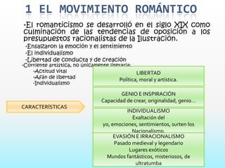 1 EL MOVIMIENTO ROMÁNTICO
•El romanticismo se desarrolló en el siglo XIX como
culminación de las tendencias de oposición a los
presupuestos racionalistas de la Ilustración.
 •Ensalzaron la emoción y el sentimiento
 •El individualismo
 •Libertad de conducta y de creación
•Corriente artística, no únicamente literaria:
    •Actitud vital                               LIBERTAD
    •Afán de libertad
                                         Política, moral y artística.
    •Individualismo

                                           GENIO E INSPIRACIÓN
                                   Capacidad de crear, originalidad, genio…
CARACTERÍSTICAS
                                             INDIVIDUALISMO
                                               Exaltación del
                                   yo, emociones, sentimientos, surten los
                                               Nacionalismo.
                                        EVASIÓN E IRRACIONALISMO
                                        Pasado medieval y legendario
                                              Lugares exóticos
                                     Mundos fantásticos, misteriosos, de
                                                ultratumba
 