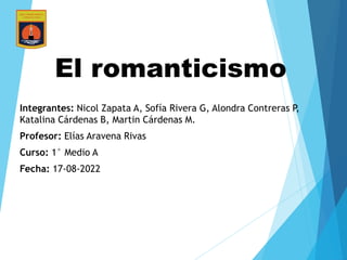 El romanticismo
Integrantes: Nicol Zapata A, Sofía Rivera G, Alondra Contreras P,
Katalina Cárdenas B, Martin Cárdenas M.
Profesor: Elías Aravena Rivas
Curso: 1° Medio A
Fecha: 17-08-2022
 