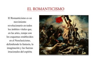 EL ROMANTICISMO
El Romanticismo es un
movimiento
revolucionario en todos
los ámbitos vitales que,
en las artes, rompe con
los esquemas establecidos
en el Neoclasicismo,
defendiendo la fantasía, la
imaginación y las fuerzas
irracionales del espíritu
 