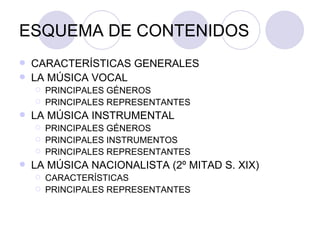 ESQUEMA DE CONTENIDOS CARACTERÍSTICAS GENERALES LA MÚSICA VOCAL PRINCIPALES GÉNEROS PRINCIPALES REPRESENTANTES LA MÚSICA INSTRUMENTAL PRINCIPALES GÉNEROS  PRINCIPALES INSTRUMENTOS PRINCIPALES REPRESENTANTES LA MÚSICA NACIONALISTA (2º MITAD S. XIX) CARACTERÍSTICAS PRINCIPALES REPRESENTANTES 