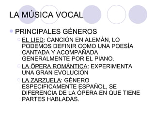 LA MÚSICA VOCAL PRINCIPALES GÉNEROS EL LIED : CANCIÓN EN ALEMÁN, LO PODEMOS DEFINIR COMO UNA POESÍA CANTADA Y ACOMPAÑADA GENERALMENTE POR EL PIANO. LA ÓPERA ROMÁNTICA : EXPERIMENTA UNA GRAN EVOLUCIÓN LA ZARZUELA : GÉNERO ESPECIFICAMENTE ESPAÑOL, SE DIFERENCIA DE LA ÓPERA EN QUE TIENE PARTES HABLADAS.  
