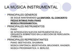 LA MÚSICA INSTRUMENTAL PRINCIPALES GÉNEROS SE SIGUE MANTENIENDO  LA SINFONÍA ,  EL CONCIERTO PIEZAS ÍNTIMAS PARA PIANO MÚSICA PROGRAMÁTICA:  PRINCIPALES INSTRUMENTOS PIANO SE INTRODUCEN NUEVOS INSTRUMENTOS EN LA ORQUESTA SOBRETODO EN LA SECCIÓN DE PERCUSIÓN. (TIMBALES) PRINCIPALES REPRESENTANTES PIANO: BEETHOVEN, SHUMMAN. MÚSICA SINFÓNICA: BEERTHOVEN, BRUCKNER, WAGNER. MÚSICA PROGRAMÁTICA: H. BERLIOZ. 