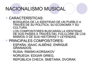 NACIONALISMO MUSICAL CARACTERÍSTICAS: BÚSQUEDA DE LA IDENTIDAD DE UN PUEBLO A TRAVÉS DE SU POLÍTICA, SU ECONOMÍA Y SU CULTURA. LOS COMPOSITORES BUSCARÁN LA IDENTIDAD DE SUS PAÍSES A TRAVÉS DEL FOLCLORE DE LOS MISMOS O DE SUS HISTORIAS Y LEYENDAS. PRINCIPALES COMPOSITORES: ESPAÑA: ISAAC ALBÉNIZ, ENRIQUE GRANADOS. RUSIA: RIMSKI-KORSAKOV NORUEGA: EDGAR GRIEG. REPÚBLICA CHECA: SMETANA, DVORAK 