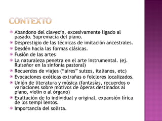 Abandono del clavecín, excesivamente ligado al pasado. Supremacía del piano. Desprestigio de las técnicas de imitación ancestrales. Desdén hacia las formas clásicas. Fusión de las artes La naturaleza penetra en el arte instrumental. (ej. Ruiseñor en la sinfonía pastoral) Recuerdos de viajes (“aires” suizos, italianos, etc) Evocaciones exóticas extrañas o folclores localizados. Unión de literatura y música (fantasías, recuerdos o variaciones sobre motivos de óperas destinados al piano, violín o al órgano) Exaltación de lo individual y original, expansión lírica de los tempi lentos.  Importancia del solista. 