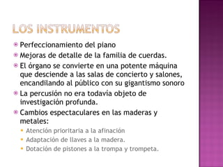 Perfeccionamiento del piano Mejoras de detalle de la familia de cuerdas. El órgano se convierte en una potente máquina que desciende a las salas de concierto y salones, encandilando al público con su gigantismo sonoro La percusión no era todavía objeto de investigación profunda.  Cambios espectaculares en las maderas y metales:  Atención prioritaria a la afinación Adaptación de llaves a la madera. Dotación de pistones a la trompa y trompeta. 