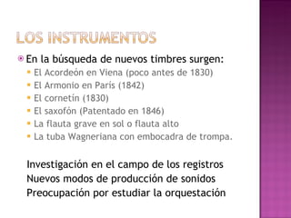 En la búsqueda de nuevos timbres surgen: El Acordeón en Viena (poco antes de 1830) El Armonio en París (1842) El cornetín (1830) El saxofón (Patentado en 1846) La flauta grave en sol o flauta alto La tuba Wagneriana con embocadra de trompa. Investigación en el campo de los registros Nuevos modos de producción de sonidos Preocupación por estudiar la orquestación 
