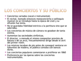 Conciertos variados (vocal e instrumental) El recital, llamado entonces monoconcierto o soliloquio musical no se introdujo hasta la época de Liszt y su difusión fue lenta. No se guardaba fidelidad estricta a la partitura sino que se adornaba. Los conciertos de música de cámara no gozaban de tanta estima. Aumentan las sociedades sinfónicas. El director, a menudo el mismo compositor provisto de batuta o de un arco, frecuentemente dirige desde el atril del primer violín. Los músicos tocaban de pie antes de conseguir sentarse en taburetes de madera, el público contaba con bancos duros. Los conciertos populares comenzaron a proliferar en 1860 Preferencia por las óperas sobre los conciertos instrumentales. 