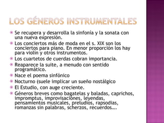 Se recupera y desarrolla la sinfonía y la sonata con una nueva expresión. Los conciertos más de moda en el s. XIX son los conciertos para piano. En menor proporción los hay para violín y otros instrumentos. Los cuartetos de cuerdas cobran importancia. Reaparece la suite, a menudo con sentido programático. Nace el poema sinfónico  Nocturno (suele implicar un sueño nostálgico El Estudio, con auge creciente. Géneros breves como bagatelas y baladas, caprichos, impromptus, improvisaciónes, leyendas, pensamientos musicales, preludios, rapsodias, romanzas sin palabras, scherzos, recuerdos…. 