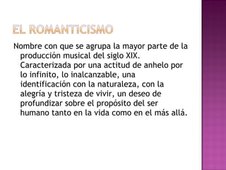 Nombre con que se agrupa la mayor parte de la producción musical del siglo XIX. Caracterizada por una actitud de anhelo por lo infinito, lo inalcanzable, una identificación con la naturaleza, con la alegría y tristeza de vivir, un deseo de profundizar sobre el propósito del ser humano tanto en la vida como en el más allá.  