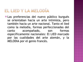 Las preferencias del nuevo público burgués se orientaban hacia un arte intimista, pero también hacia un arte nacional. Tanto el lied como la melodía, formas perfeccionadas del canto acompañado, son formas específicamente nacionales: El LIED marcado por las cualidades del arte alemán, y la MELODIA por el genio francés. 