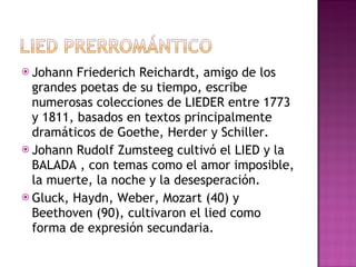 Johann Friederich Reichardt, amigo de los grandes poetas de su tiempo, escribe numerosas colecciones de LIEDER entre 1773 y 1811, basados en textos principalmente dramáticos de Goethe, Herder y Schiller. Johann Rudolf Zumsteeg cultivó el LIED y la BALADA , con temas como el amor imposible, la muerte, la noche y la desesperación. Gluck, Haydn, Weber, Mozart (40) y Beethoven (90), cultivaron el lied como forma de expresión secundaria.  