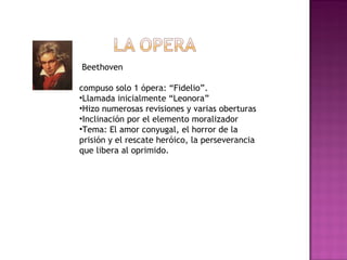 Beethoven  compuso solo 1 ópera: “Fidelio”.  Llamada inicialmente “Leonora”  Hizo numerosas revisiones y varias oberturas Inclinación por el elemento moralizador Tema: El amor conyugal, el horror de la prisión y el rescate heróico, la perseverancia que libera al oprimido. 