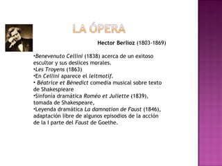 Hector Berlioz  (1803-1869) Benevenuto Cellini  (1838) acerca de un exitoso escultor y sus deslices morales.  Les Troyens  (1863)  En  Cellini  aparece el  leitmotif. Béatrice et Bénedict  comedia musical sobre texto de Shakespieare Sinfonía dramática  Roméo et Juliette  (1839), tomada de Shakespeare,  Leyenda dramática  La damnation de Faust  (1846), adaptación libre de algunos episodios de la acción de la I parte del  Faust  de Goethe.  