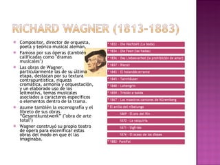 Compositor, director de orquesta, poeta y teórico musical alemán.  Famoso por sus óperas (también calificadas como "dramas musicales")  Las obras de Wagner, particularmente las de su última etapa, destacan por su textura contrapuntística, riqueza cromática, armonía y orquestación, y un elaborado uso de los leitmotivs, temas musicales asociados a caracteres específicos o elementos dentro de la trama.  Asume también la escenografía y el libreto de sus obras “Gesamtkunstwerk” ("obra de arte total") Wagner construyó su propio teatro de ópera para escenificar estas obras del modo en que él las imaginaba. 