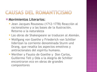 Movimientos Literarios: Jean Jacques Rousseau (1712-1778) Reacción al racionalismo y a las bases de la Ilustración. Retorno a la naturaleza Las obras de Shakespeare se traducen al Alemán. Wolfgang von Goethe y Friederich von Schiller liderizan la corriente denominada Sturm und Drang, que resalta los aspectos emotivos y antiracionales del espíritu humano. Werther y Fausto de Goethe y  Don Carlos, Guillermo Tell y Oda a la Alegría de Schiller encontraron eco en obras de grandes compositores 
