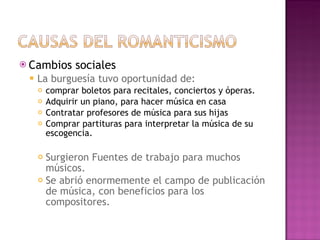 Cambios sociales La burguesía tuvo oportunidad de:  comprar boletos para recitales, conciertos y óperas. Adquirir un piano, para hacer música en casa Contratar profesores de música para sus hijas  Comprar partituras para interpretar la música de su escogencia. Surgieron Fuentes de trabajo para muchos músicos. Se abrió enormemente el campo de publicación de música, con beneficios para los compositores. 