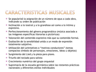 Se popularizó la asignación de un número de opus a cada obra, indicando su orden de publicación Inclinación a lo teatral y a lo grandioso así como a lo íntimo y expresivo. Perfeccionamiento del género programático (música asociada a las imágenes específicas literarias o pictóricas) Valoración del contenido expresivo más que su contenido formal. Exaltación de la sensibilidad unida a un modo de expresión totalmente subjetivo. Utilización del Leitmotives o “motivos conductores” (temas compactos símbolo de personajes, emociones, ideas u objetos) Surgimiento del Lied y la pieza para piano. Triunfo del teclado para solista Crecimiento numérico del grupo orquestal Supremacía de la escuela germánica sobre las restantes prácticas nacionales y diferentes estilos individuales 