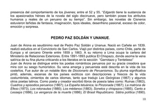 presencia del comportamiento de los jóvenes; entre el 52 y 55. “Edgardo tiene la sustancia de
los apasionados héroes de la novela del siglo diecinueve, pero también posee los atributos
humanos y reales de un peruano de su tiempo”. Sin embargo, las novelas de Cisneros
estuvieron teñidas de fantasía, imaginación, tipos ideales, desenfreno pasional, exceso de color,
emoción y sorpresa.


                             PEDRO PAZ SOLDÁN Y UNANUE.

Juan de Arona es seudónimo real de Pedro Paz Soldán y Unanue. Nació en Cañete en 1839.
realizó estudios en el Convictorio de San Carlos. Viajó por distintos países, como Chile, parte de
Europa y el cercano Oriente entre 1859 y 1863. A su retorno a Lima ocupa la cartera del
Ministerio de Relaciones Exteriores. Entre 1891-1893 publica El Chispazo, donde asoma la vena
satírica de su fina pluma criticando a los literatos en la sección “Garrotazo y Tentetieso”
Juan de Arona se distingue entre los poetas románticos peruanos por su gracia creadora que
mira con su sesgo humorístico. Su vena amarga y peruanista está descrita en la vida de los
costeños. Fue autor de un notable libro de Diccionario de Peruanismos. Su pluma significativa
pintó, además, escenas de los países exóticos con descripciones y frescos de la vida
costumbrista, cimientos de varios idiomas, tanto que tradujo Las Geórgicas (1867) y algunos
otros poetas latinos. Como poeta y creador escribió libros de poesía tales como: Ruinas (1863),
Cuadros y episodios peruanos (1867); La España tetuánica; la Pinzonada (1867); La matrona de
Efeso (1873), Los rotonautas (1880); Los médanos (1883); Sonetos y chispazos (1885), Canto a
Lesseps (1886), La venganza de la muerte (1886); El Brasil Republicano. Sátira política (1890).

                                                                                               10
 