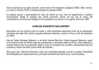 Como dramaturgo fue ágil y risueño, sobre todo en El intrigante castigado (1867), Mas, menos,
y ni más ni menos (1870), y Pasada pesada en posada (1883).

La poesía jocosa y aperuanada de Juan de Arona es muy rica en sugerencias y matices
humorísticos. Nadie le regatea ese mérito personal. Arona, tal vez fue el crítico del
romanticismo, el crítico que fustigó en forma poética a su tiempo y a su gente. Murió en 1895.


                            CARLOS AUGUSTO SALAVERRY

Nominado por los críticos como el mayor y más importante exponente lírico de la generación
romántica del siglo XIX. Carlos Augusto Salaverry Ramírez, nació en Piura, el 04 de diciembre
de 1830.

Hijo de Felipe Santiago Salaverry y de doña Vicenta Ramírez. Carlos Augusto Salaverry, pasó
sus primeros años de infante bajo las polvorientas y calurosas calles de Piura. Años después y
cuando todavía era muy pequeño, llegó a Lima en compañía de su padre, educándose bajo los
cuidados y tutoría de doña Juana Pérez de Infantas.

Muy joven aún, Salaverry Ramírez, sufre una irreparable pérdida, cuando su padre, Presidente
de la República en aquel entonces y principal adversario de Santa Cruz, muere fusilado.



                                                                                           11
 