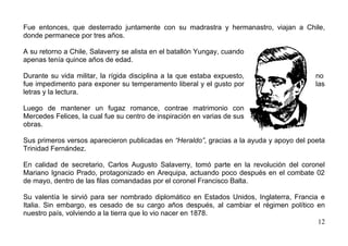 Fue entonces, que desterrado juntamente con su madrastra y hermanastro, viajan a Chile,
donde permanece por tres años.

A su retorno a Chile, Salaverry se alista en el batallón Yungay, cuando
apenas tenía quince años de edad.

Durante su vida militar, la rígida disciplina a la que estaba expuesto,                   no
fue impedimento para exponer su temperamento liberal y el gusto por                       las
letras y la lectura.

Luego de mantener un fugaz romance, contrae matrimonio con
Mercedes Felices, la cual fue su centro de inspiración en varias de sus
obras.

Sus primeros versos aparecieron publicadas en “Heraldo”, gracias a la ayuda y apoyo del poeta
Trinidad Fernández.

En calidad de secretario, Carlos Augusto Salaverry, tomó parte en la revolución del coronel
Mariano Ignacio Prado, protagonizado en Arequipa, actuando poco después en el combate 02
de mayo, dentro de las filas comandadas por el coronel Francisco Balta.

Su valentía le sirvió para ser nombrado diplomático en Estados Unidos, Inglaterra, Francia e
Italia. Sin embargo, es cesado de su cargo años después, al cambiar el régimen político en
nuestro país, volviendo a la tierra que lo vio nacer en 1878.
                                                                                          12
 