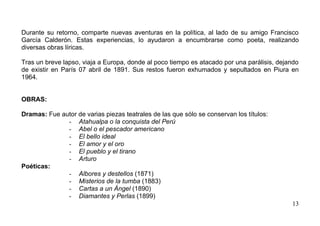 Durante su retorno, comparte nuevas aventuras en la política, al lado de su amigo Francisco
García Calderón. Estas experiencias, lo ayudaron a encumbrarse como poeta, realizando
diversas obras líricas.

Tras un breve lapso, viaja a Europa, donde al poco tiempo es atacado por una parálisis, dejando
de existir en París 07 abril de 1891. Sus restos fueron exhumados y sepultados en Piura en
1964.


OBRAS:

Dramas: Fue autor de varias piezas teatrales de las que sólo se conservan los títulos:
              - Atahualpa o la conquista del Perú
              - Abel o el pescador americano
              - El bello ideal
              - El amor y el oro
              - El pueblo y el tirano
              - Arturo
Poéticas:
              - Albores y destellos (1871)
              - Misterios de la tumba (1883)
              - Cartas a un Ángel (1890)
              - Diamantes y Perlas (1899)
                                                                                            13
 