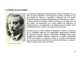 LA POESÍA DE SALAVERRY.

                     La poesía de Salaverry comprende tres etapas marcadas. Por un
                     lado, la poesía filosófica –con tendencia a temas patrióticos- que
                     se incluyen en Albores y destellos y Misterios de una tumba.
                     Asimismo posee una poesía epigramática en Diamantes y perlas, y
                     la última, de corte amoroso o erótico en Cartas a un ángel. Así, de
                     ese modo, se caracteriza en la obra poética de Salaverry su
                     predominancia a la melancolía y la tristeza que de soslayo corre
                     paralelamente por el canto o la ausencia de la amada.

                     El poema que ha hecho célebre a Salaverry, y donde lo sentimos
                     en su verdadera salsa de voz melancólica, desamorada, imbuida
                     del recuerdo fecundo, eterno e imborrable, nostálgico quizá, pero
                     invadida de completa orfandad, resulta ser, su poema “Acuérdate
                     de Mí” que integra su colección Cartas a un ángel. Recordemos
                     que este poema se presiente cierto acento de Bécquer o Leopardi,
                     Heine o espronceda. Aquí el Poema:




                                                                                     14
 