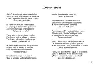 ACUERDATE DE MI


¡Oh! Cuánto tiempo silenciosa el alma                Vacío, abandonado, pavoroso,
 Mira en redor su soledad que aumenta,                      Sin luz y sin rumor;
Como un péndulo inmóvil, ya no cuenta
       Las horas que se van!                         Embalsamadas ondas de armonía
                                                     Elevábanse un tiempo en sus altares
Ni siento los minutos cadenciosos                    Y vibraban melódicos cantares
Al golpe igual del corazón que adora,                       Los ecos de tu amor.
Aspirando la magia embriagadora,
        De tu amoroso afán!                          Parece ayer!... De nuestros labios mudos
                                                     El suspiro de “¡Adiós!” volaba al cielo,
Ya no late, ni siente, ni aún respira                y escondías la faz en tu pañuelo
Petrificada el alma allá en lo interno:                     Para mejor llorar!
Tu cifra en mármol con buril eterno
        Queda grabada en mí!                         Hoy!... nos apartan los profundos senos
                                                     De dos inmensidades que has querido,
Ni hay queja al labio ni a los ojos llanto:          Y es más triste y más hondo el de tu olvido
Muerto para el amor y la ventura,                            Que el abismo del mar!
Está en tu corazón mi sepultura
       Y el cadáver aquí!                            Pero ¿qué es este mar? ¿qué es el espacio?
                                                     ¿Qué la distancia, ni los altos montes?
En este corazón ya enmudecido                        ¿Ni qué son esos turbios horizontes?
Cual la ruina de un templo silencioso,                      Que miro desde aquí;

                                                                                                   15
 