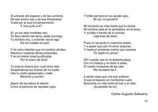 Si a través del espacio y de las cumbres,   Y brilla siempre en tus azules ojos,
De ese ancho mar y de ese firmamento                 Mi sol, mi porvenir!
Vuela por el azul mi pensamiento.
        Y vive junto a ti?                  Mi recuerdo es más fuerte que tu olvido;
                                            Mi nombre está en la atmósfera, en la brisa,
Sí: yo tus alas invisibles veo,             Y ocultas a través de tu sonrisa
Te llevo dentro del alma, estás conmigo,            Lágrimas de dolor;
Tu sombra soy, y a donde vas te sigo
        De tus huellas en pos!              Pues mi recuerdo tu memoria asalta,
                                            Y a pesar tuyo por mi amor suspiras,
Y en vano intentan que mi nombre olvides;   Y hasta el ambiente mismo que respiras
Nacieron nuestras almas enlazadas,                 Te repite mi ¡amor!
Y en el mismo crisol purificadas
        Por la mano de Dios!                Oh! cuando vea en la desierta playa,
                                            Con mi tristeza y mi dolor a solas,
Tú eres la misma aún; cual otros días       El vaivén incesante de las olas
Suspéndense tus brazos de mi cuello:                Me acordaré de ti.
Veo tu rostro apasionado y bello
       Mirarme y sonreír;                   Cuando veas que una ave solitaria
                                            Cruza el espacio en moribundo vuelo
Aspiro de tus labios el aliento             Buscando un nido entre el mar y el cielo
Como el perfume de claveles rojos,                 ¡Acuérdate de mí¡

                                                                  Carlos Augusto Salaverry

                                                                                           16
 
