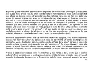 El poema quiere traducir un pedido aunque engañoso en el transcurso cronológico y el recuerdo
que evoca de su propia vida. El amor perdido brota en reminiscencia e inicia su honda soledad
que ahora se detiene porque el “péndulo” dan las múltiples horas que se han ido. Salaverry
evoca de manera enfática ese amor ido por circunstancias adversas de un desamor profundo.
Ahí está el poeta postrado sin vida interna que ya “no late”, “ni siente”, y no da signos de seguir
viviendo. Sólo la magia embriagadora del recuerdo los transporta al presente, porque ese
corazón que amó, todavía necesita vivir (aunque sea en el recuerdo). Las lágrimas se han
secado y la queja es un monólogo sin ruido, porque la llama del amor y la pérdida de la amada
está “muerto para el amor y la ventura”, y el que queda es casi un cadáver, alguien que
desfallece minuto a minuto. Así el tiempo en su vida está enmudecido, y tiene pavor de esa
soledad, a la que acompaña el corazón como “ruina de un templo silencioso”.

No existe esperanza de amar, y la luz votiva del amor se ha apagado, sólo huellas indelebles
quedan “sin luz y sin rumor”. El corazón del poeta es así mismo un templo sin feligreses ni
compañía. Mudo, debilitado y soledoso sólo escucha el “eco de tu amor”, porque el eco de la
amada se hace presente en el recuerdo, que aún “parece ayer”. De pronto, Salaverry pasa a la
presencia visual. Caracteriza los momentos vividos y ese “adiós” que aún doloroso resuena en
la mente, infatigable y sonoro, porque la despedida de un amor a todo dar, es siempre triste.

Y claro el poeta dice verdades como “es más triste y más hondo el de tu olvido/ que el abismo
del mar”. Pero tampoco aquí el olvido pretende ser un olvido eterno en el poeta, y aún el mar, el
espacio, la distancia, las cumbres, el firmamento, todo lo cerca, porque el recuerdo se hace
                                                                                              17
 