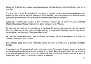 Criado en el barrio del cercado vivió impresionado por los diversos acontecimientos que en él
ocurrían.

A la edad de 17 años, Ricardo Palma, ingresó a la facultad de Humanidades de la Universidad
Mayor de San Marcos, la cual abandonó poco después. Paulatinamente tuvo diversos idilios
amorosos que influyeron para que Palma, dejara los estudios por completo.

Luego de abandonar sus estudios y de no formalizar ninguno de sus romances, fue nombrado
oficial del cuerpo político, embarcándose como contador en la Armada.

Se dice que allí nació en él su gusto por la literatura. En esos avatares de su vida fue cuando
inició su vida de escritor, componiendo poemas y realizando diversos cuentos que luego
recopilaría en sus famosas “Tradiciones Peruanas”.

En 1860 es desterrado hacia Chile por haber participado en un asalto político a la casa de
Castilla, influido por José Gálvez.

Sin embargo, poco después es nombrado cónsul en Brasil y de ahí pasó a Europa y Estados
Unidos.

A su retorno, de Europa participó en la revolución contra Pezet, pero sin duda alguna una de sus
principales participaciones se llevó a cabo en el combate “Dos de Mayo” contra los españoles y
si no voló en pedazos en la torre de mando, fue porque minutos antes su amigo y jefe de
tripulación, José Gálvez, lo envió de comisión al telégrafo.
                                                                                              20
 