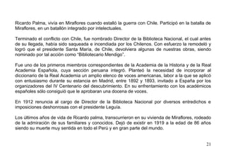 Ricardo Palma, vivía en Miraflores cuando estalló la guerra con Chile. Participó en la batalla de
Miraflores, en un batallón integrado por intelectuales.

Terminado el conflicto con Chile, fue nombrado Director de la Biblioteca Nacional, el cual antes
de su llegada, había sido saqueada e incendiada por los Chilenos. Con esfuerzo la remodeló y
logró que el presidente Santa María, de Chile, devolviera algunas de nuestras obras, siendo
nominado por tal acción como “Bibliotecario Mendigo”.

Fue uno de los primeros miembros correspondientes de la Academia de la Historia y de la Real
Academia Española, cuya sección peruana integró. Planteó la necesidad de incorporar al
diccionario de la Real Academia un amplio elenco de voces americanas, labor a la que se aplicó
con entusiasmo durante su estancia en Madrid, entre 1892 y 1893, invitado a España por los
organizadores del IV Centenario del descubrimiento. En su enfrentamiento con los académicos
españoles sólo consiguió que le aprobaran una docena de voces.

En 1912 renuncia al cargo de Director de la Biblioteca Nacional por diversos entredichos e
imposiciones deshonrosas con el presidente Leguía.

Los últimos años de vida de Ricardo palma, transcurrieron en su vivienda de Miraflores, rodeado
de la admiración de sus familiares y conocidos. Dejó de existir en 1919 a la edad de 86 años
siendo su muerte muy sentida en todo el Perú y en gran parte del mundo.


                                                                                              21
 