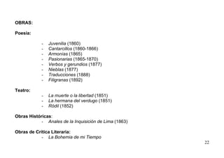 OBRAS:

Poesía:

            -   Juvenilia (1860)
            -   Cantarcillos (1860-1866)
            -   Armonías (1865)
            -   Pasionarias (1865-1870)
            -   Verbos y gerundios (1877)
            -   Nieblas (1877)
            -   Traducciones (1888)
            -   Filigranas (1892)

Teatro:
            -   La muerte o la libertad (1851)
            -   La hermana del verdugo (1851)
            -   Ródil (1852)

Obras Históricas:
            - Anales de la Inquisición de Lima (1863)

Obras de Crítica Literaria:
            - La Bohemia de mi Tiempo
                                                        22
 