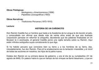 Obras Filológicas:
            - Neologismo y Americanismos (1896)
            - Papeletas Lexicográficas (1903)

Obras Narrativas:
           - Tradiciones Peruanas (1872-1910)

Lectura:
                               HISTORIA DE UN CAÑONCITO

Don Ramón Castilla fue un hombre que hasta a la Academia de la Lengua le dio lección al pelo,
y compruébelo con afirmar que desde más de veinte años antes de que esa ilustrada
corporación pensase en reformar la ortografía, decretando que las palabras finalizadas en ón
llevasen la ó acentuada, el general Castilla ponía una vigilia tamaña sobre su Ramón. Aquí
están infinitos autógrafos suyos corroborando lo que digo.

Si ha habido peruano que conociera bien su tierra y a los hombres de su tierra, ése,
indudablemente, fue don Ramón. Para él la empleomanía era la tentación irresistible y el móvil
de todas las acciones en nosotros, los hijos de la patria nueva.

Estaba don Ramón en su primera época de gobierno, y era el día de su cumpleaños (31 de
agosto de l849). En palacio había lo que en tiempo de los virreyes se llamó besamano, y que en

                                                                                           23
 