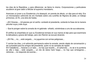 los días de la República, y para diferenciar, se llama lo mismo. Corporaciones y particulares
acudieron al gran salón a felicitar al supremo mandatario.

Acercose un joven a su Excelencia y le obsequió, en prenda de afecto, un dije para el reloj. Era
un microscópico cañoncito de oro montado sobre una cureñita de filigrana de plata; un trabajo
primoroso, en fin, una obra de hadas.

- ¡Eh! Gracias..., mil gracias por el cariño- contestó el presidente, cortando la frase de la manera
peculiar suya y sólo suya.

- Que le pongan sobre la consola de mi gabinete –añadió, volviéndose a uno de sus edecanes.

El artífice se empeñaba en que su Excelencia tomase en sus manos el dije para que examinara
la delicadeza y gracia del trabajo, pero don Ramón se excusó diciendo:

- ¡Eh! No..., no..., está cargado..., no juguemos con armas peligrosas...

Y corrían los días, y el cañoncito permanecía sobre la consola, siendo objeto de conversación y
de curiosidad para los amigos del presidente, quien no se cansaba de repetir:
Eh! Caballeros..., hacerse a un lado..., no hay que tocarlo..., el cañoncito..., no sé si la puntería
es alta o baja..., está cargado..., un día de éstos hará fuego..., no hay que arriesgarse...,
retírense..., no respondo de averías...


                                                                                                  24
 