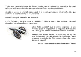 Y tales eran los aspavientos de don Ramón, que los palaciegos llegaron a persuadirse de que el
cañoncito sería algo más peligroso que una bomba Orsini o un torpedo Withead.

Al cabo de un mes el cañoncito desapareció de la consola, para ocupar sitio entre los dijes que
adornaba la cadena del reloj de su Excelencia.

Por la noche dijo el presidente a sus tertulios:

- ¡Eh! Señores..., ya hizo fuego el cañoncito..., puntería baja..., poca pólvora..., proyectil
diminuto..., ya no hay peligro..., examínenlo.

                                      ¿Qué había pasado? Que el artífice aspiraba a una
                                      modesta plaza de inspector en el resguardo de la aduana
                                      del Callao, y don Ramón acababa de acordarle el empleo.

                                      Moraleja: Los regalos que los chicos hacen a los grandes
                                      son, casi siempre, como el cañoncito de don Ramón. Traen
                                      entripado y puntería fija. Días menos, días más, ¡pum!,
                                      Lanzan el proyectil.

                                                   De las Tradiciones Peruanas Por Ricardo Palma



                                                                                              25
 