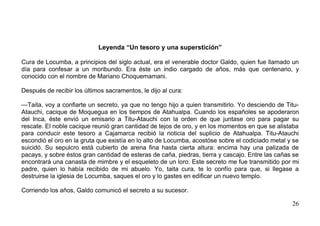 Leyenda “Un tesoro y una superstición”

Cura de Locumba, a principios del siglo actual, era el venerable doctor Galdo, quien fue llamado un
día para confesar a un moribundo. Era éste un indio cargado de años, más que centenario, y
conocido con el nombre de Mariano Choquemamani.

Después de recibir los últimos sacramentos, le dijo al cura:

—Taita, voy a confiarte un secreto, ya que no tengo hijo a quien transmitirlo. Yo desciendo de Titu-
Atauchi, cacique de Moquegua en los tiempos de Atahualpa. Cuando los españoles se apoderaron
del Inca, éste envió un emisario a Titu-Atauchi con la orden de que juntase oro para pagar su
rescate. El noble cacique reunió gran cantidad de tejos de oro, y en los momentos en que se alistaba
para conducir este tesoro a Cajamarca recibió la noticia del suplicio de Atahualpa. Titu-Atauchi
escondió el oro en la gruta que existía en lo alto de Locumba, acostóse sobre el codiciado metal y se
suicidó. Su sepulcro está cubierto de arena fina hasta cierta altura: encima hay una palizada de
pacays, y sobre éstos gran cantidad de esteras de caña, piedras, tierra y cascajo. Entre las cañas se
encontrará una canasta de mimbre y el esqueleto de un loro. Este secreto me fue transmitido por mi
padre, quien lo había recibido de mi abuelo. Yo, taita cura, te lo confío para que, si llegase a
destruirse la iglesia de Locumba, saques el oro y lo gastes en edificar un nuevo templo.

Corriendo los años, Galdo comunicó el secreto a su sucesor.

                                                                                                  26
 