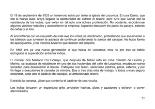 El 18 de septiembre de 1833 un terremoto echó por tierra la iglesia de Locumba. El cura Cueto, que
era el nuevo cura, creyó llegada la oportunidad de extraer el tesoro; pero tuvo que luchar con la
resistencia de los indios, que veían en tal acto una odiosa profanación. No obstante, asociáronse
algunos vecinos notables y acometieron la empresa, logrando descubrir los palos de pacays, esteras
de cañas y el loro.

Al encontrarse con el esqueleto de esta ave los indios se amotinaron, protestando que asesinarían a
los blancos que tuviesen la audacia de continuar profanando la tumba del cacique. No hubo forma
de apaciguarlos, y los vecinos tuvieron que desistir del empeño.

En 1868 era ya una nueva generación la que había en Locumba; mas no por eso se había
extinguido la superstición entre los indios.

El coronel don Mariano Pío Cornejo, que después de haber sido en Lima ministro de Guerra y
Marina, se acababa de establecer en una de sus haciendas del valle de Locumba, encabezó nueva
sociedad para desenterrar el tesoro. Trabajóse con tesón, sacáronse piedras, palos, esteras, y por
fin llegó a descubrirse la canasta de mimbre. Dos o tres días más de trabajo, y todos creían seguro
encontrar, junto con el cadáver del cacique, el ambicionado tesoro.

Extraída la canasta, vióse que contenía el cadáver de una vicuña.

Los indios lanzaron un espantoso grito, arrojaron hachas, picos y azadones y echaron a correr
aterrorizados.

                                                                                                27
 