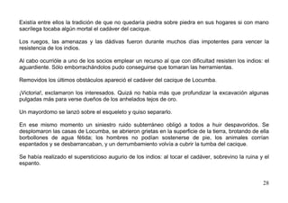 Existía entre ellos la tradición de que no quedaría piedra sobre piedra en sus hogares si con mano
sacrílega tocaba algún mortal el cadáver del cacique.

Los ruegos, las amenazas y las dádivas fueron durante muchos días impotentes para vencer la
resistencia de los indios.

Al cabo ocurrióle a uno de los socios emplear un recurso al que con dificultad resisten los indios: el
aguardiente. Sólo emborrachándolos pudo conseguirse que tomaran las herramientas.

Removidos los últimos obstáculos apareció el cadáver del cacique de Locumba.

¡Victoria!, exclamaron los interesados. Quizá no había más que profundizar la excavación algunas
pulgadas más para verse dueños de los anhelados tejos de oro.

Un mayordomo se lanzó sobre el esqueleto y quiso separarlo.

En ese mismo momento un siniestro ruido subterráneo obligó a todos a huir despavoridos. Se
desplomaron las casas de Locumba, se abrieron grietas en la superficie de la tierra, brotando de ella
borbollones de agua fétida; los hombres no podían sostenerse de pie, los animales corrían
espantados y se desbarrancaban, y un derrumbamiento volvía a cubrir la tumba del cacique.

Se había realizado el supersticioso augurio de los indios: al tocar el cadáver, sobrevino la ruina y el
espanto.


                                                                                                    28
 