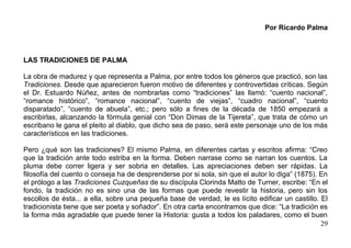 Por Ricardo Palma



LAS TRADICIONES DE PALMA

La obra de madurez y que representa a Palma, por entre todos los géneros que practicó, son las
Tradiciones. Desde que aparecieron fueron motivo de diferentes y controvertidas críticas. Según
el Dr. Estuardo Núñez, antes de nombrarlas como “tradiciones” las llamó: “cuento nacional”,
“romance histórico”, “romance nacional”, “cuento de viejas”, “cuadro nacional”, “cuento
disparatado”, “cuento de abuela”, etc.; pero sólo a fines de la década de 1850 empezará a
escribirlas, alcanzando la fórmula genial con “Don Dimas de la Tijereta”, que trata de cómo un
escribano le gana el pleito al diablo, que dicho sea de paso, será este personaje uno de los más
característicos en las tradiciones.

Pero ¿qué son las tradiciones? El mismo Palma, en diferentes cartas y escritos afirma: “Creo
que la tradición ante todo estriba en la forma. Deben narrase como se narran los cuentos. La
pluma debe correr ligera y ser sobria en detalles. Las apreciaciones deben ser rápidas. La
filosofía del cuento o conseja ha de desprenderse por si sola, sin que el autor lo diga” (1875). En
el prólogo a las Tradiciones Cuzqueñas de su discípula Clorinda Matto de Turner, escribe: “En el
fondo, la tradición no es sino una de las formas que puede revestir la historia, pero sin los
escollos de ésta... a ella, sobre una pequeña base de verdad, le es lícito edificar un castillo. El
tradicionista tiene que ser poeta y soñador”. En otra carta encontramos que dice: “La tradición es
la forma más agradable que puede tener la Historia: gusta a todos los paladares, como el buen
                                                                                                 29
 