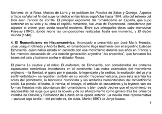 Martínez de la Rosa, Macías de Larra y se publican las Poesías de Salas y Quiroga. Algunos
críticos señalan el fin del auge romántico en las letras españolas hacia 1844, año del estreno del
Don Juan Tenorio de Zorrilla. El principal exponente del romanticismo en España, que supo
sintetizar en su vida y su obra el espíritu romántico, fue José de Espronceda, considerado por
algunos el primer gran poeta español moderno. Entre sus principales obras cabe mencionar
Poesías (1840), donde reúne las composiciones realizadas hasta ese momento, y El diablo
mundo (1840).

4. El Romanticismo en Hispanoamérica: Anunciado o presentido por José María Heredia,
Jose Joaquín Olmedo y Andrés Bello, el romanticismo llega realmente con el argentino Esteban
Echeverría, quien había estado en contacto con ese movimiento durante sus años en Francia y
fue miembro destacado de una notable generación argentina “los proscritos”, que fundaron las
bases del país y lucharon contra el dictador Rosas.

El poema La cautiva y el relato El matadero, de Echeverría, son considerados las primeras
expresiones románticas importantes en el continente. Las notas esenciales del movimiento
originario —la libertad, el gusto por el pasado, lo legendario y lo exótico, la exaltación del yo y la
sentimentalidad— se registran también en su versión hispanoamericana, pero ésta acentúa las
notas del patriotismo, la tendencia historicista y las actitudes humanitaristas del romanticismo
social. La poesía, el teatro, la novela, el ensayo, el artículo de costumbres y la leyenda son las
formas literarias más abundantes del romanticismo y bien puede decirse que el movimiento es
responsable del auge que goza la novela y de su afianzamiento como género tras los primeros
intentos de Olavide y Fernández de Lizardi en la época anterior. La novela más representativa
—aunque algo tardía— del periodo es, sin duda, María (1897) de Jorge Isaacs.
                                                                                                     3
 