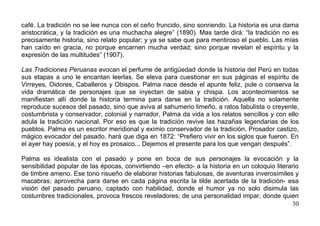 café. La tradición no se lee nunca con el ceño fruncido, sino sonriendo. La historia es una dama
aristocrática, y la tradición es una muchacha alegre” (1890). Mas tarde dirá: “la tradición no es
precisamente historia, sino relato popular; y ya se sabe que para mentiroso el pueblo. Las mías
han caído en gracia, no porque encarnen mucha verdad; sino porque revelan el espíritu y la
expresión de las multitudes” (1907).

Las Tradiciones Peruanas evocan el perfume de antigüedad donde la historia del Perú en todas
sus etapas a uno le encantan leerlas. Se eleva para cuestionar en sus páginas el espíritu de
Virreyes, Oidores, Caballeros y Obispos. Palma nace desde el apunte feliz, pule o conserva la
vida dramática de personajes que se inyectan de sabia y chispa. Los acontecimientos se
manifiestan allí donde la historia termina para darse en la tradición. Aquella no solamente
reproduce sucesos del pasado, sino que aviva al sahumerio limeño, a ratos fabulista o creyente,
costumbrista y conservador, colonial y narrador, Palma da vida a los relatos sencillos y con ello
adula la tradición nacional. Por eso es que la tradición revive las hazañas legendarias de los
pueblos. Palma es un escritor meridional y eximio conservador de la tradición. Prosador castizo,
mágico evocador del pasado, hará que diga en 1872: “Prefiero vivir en los siglos que fueron. En
el ayer hay poesía, y el hoy es prosaico... Dejemos el presente para los que vengan después”.

Palma es idealista con el pasado y pone en boca de sus personajes la evocación y la
sensibilidad popular de las épocas, convirtiendo –en efecto- a la historia en un coloquio literario
de timbre ameno. Ese tono risueño de elaborar historias fabulosas, de aventuras inverosímiles y
macabras; aprovecha para darse en cada página escrita la tilde acertada de la tradición- esa
visión del pasado peruano, captado con habilidad, donde el humor ya no solo disimula las
costumbres tradicionales, provoca frescos reveladores; de una personalidad impar, donde quien
                                                                                                30
 