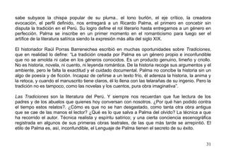 sabe subyace la chispa popular de su pluma.. el tono burlón, el eje crítico, la creadora
evocación, el perfil definido, nos entregará a un Ricardo Palma, el primero en concebir sin
disputa la tradición en el Perú. Su logro define el rol literario hasta entregarnos a un género en
perfección. Palma se inscribe en un primer momento en el romanticismo para luego ser el
artífice de la literatura satírica siendo la expresión más alta del siglo XIX.

El historiador Raúl Porras Barrenechea escribió en muchas oportunidades sobre Tradiciones,
que en realidad lo define: “La tradición creada por Palma es un género propio e inconfundible
que no se amolda ni cabe en los géneros conocidos. Es un producto genuino, limeño y criollo.
No es historia, novela, ni cuento, ni leyenda romántica. De la historia recoge sus argumentos y el
ambiente, pero le falta la exactitud y el cuidado documental. Palma no concibe la historia sin un
algo de poesía y de ficción. Incapaz de ceñirse a un texto frío, él adereza la historia, la anima y
la retoca, y cuando el manuscrito tiene claros, él lo llena con las telarañas de su ingenio. Pero la
tradición no es tampoco, como las novelas y los cuentos, pura obra imaginativa”.

Las Tradiciones son la literatura del Perú. Y siempre nos recuerdan que fue lectura de los
padres y de los abuelos que quienes hoy conversan con nosotros. ¿Por qué han podido contra
el tiempo estos relatos?. ¿Cómo es que no se han desgastado, como tanta otra obra antigua
que se cae de las manos el lector? ¿Qué es lo que salva a Palma del olvido? La técnica a que
ha recorrido el autor. Técnica realista y espíritu satírico; y una cierta conciencia escenográfica
registrada en algunos de sus primeras obras teatrales, de las que más tarde se arrepintió. El
etilo de Palma es, así, inconfundible, el Lenguaje de Palma tienen el secreto de su éxito.


                                                                                                 31
 