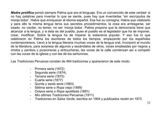 Madre prolífica pensó siempre Palma que era el lenguaje. Era un convencido de esta verdad: si
no hay palabras para inventar lo que se siente, pues hay que inventarlas “sin escrúpulos de
monja boba”. Había que enriquecer al idioma español. Esa fue su consigna. Había que vitalizarlo
y para ello la misma lengua tenía sus secretos procedimientos; la cosa era arriesgarse, ser
osado, no vacilar, no temer, no ser ‘monja boba’. Palma propone que la democracia tiene que
alcanzar a la lengua, y si ésta es del pueblo, pues el pueblo es el legislador que ha de imponer,
crear, modificar. Sobre la lengua ha de imperar la soberanía popular. Y eso fue lo que
celebraron en Palma los escritores de todos los tiempos, empezando por los españoles
contemporáneos. Llevó a la lengua literaria muchas voces de la lengua oral, incorporó al mundo
de la literatura, para sorpresa de algunos y escándalos de otros, voces empleadas por negros y
cholos y zambos y picaroneras y anticucheras, las voces de la calle comienzan así a competir
con las voces de la iglesia y con las de los señorones.

Las Tradiciones Peruanas constan de 464 tradiciones y aparecieron de este modo:

             -   Primera serie (1872)
             -   Segunda serie (1874)
             -   Tercera serie (1875)
             -   Cuarta serie (1877)
             -   Quinta y sexta serie (1883)
             -   Sétima serie o Ropa vieja (1899)
             -   Octava serie o Ropa apolillada (1891)
             -   Mis últimas Tradiciones Peruanas (1911)
             -   Tradiciones en Salsa Verde, escritos en 1904 y publicados recién en 1973
                                                                                              32
 