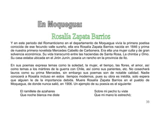Y en este periodo del Romanticismo en el departamento de Moquegua vivía la primera poetisa
conocida de ese fecundo valle sureño, ella era Rosalía Zapata Barrios nacida en 1846 y prima
de nuestra primera novelista Mercedes Cabello de Carbonera. Era ella una mujer culta y de gran
solvencia económica. Su vida transcurrió entre las haciendas de Santa Rosa, La chimba y Omo.
Su casa estaba ubicada en el Jirón Junín, poseía un rancho en la provincia de Ilo.

En sus poemas expresa temas como la soledad, la mujer, el tiempo, las flores, el amor, así
como temas a los mártires de la guerra con Chile, así como sus parientes, etc. No cosechará
lauros como su prima Mercedes, sin embargo sus poemas son de notable calidad. Nadie
conocerá a Rosalía incluso en estos tiempos modernos, pues su obra es inédita, solo espera
que alguien le de la importancia debida. Muere Rosalía Zapata Barrios en el pueblo de
Moquegua, de donde nunca salió, en 1906. Un ejemplo de su poesía es el siguiente:

      El ramillete de azahares                          Sobre mi pecho tu viste
      Que noche blanca me diste                         Que mi mano lo estrechó;

                                                                                           33
 