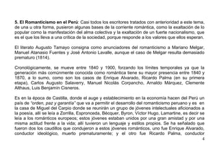 5. El Romanticismo en el Perú: Casi todos los escritores tratados con anterioridad a este tema,
de una u otra forma, pusieron algunas bases de la corriente romántica, como la exaltación de lo
popular como la manifestación del alma colectiva y la exaltación de un fuerte nacionalismo, que
es el que los lleva a una crítica de la sociedad, porque responde a los valores que ellos esperan.

El literato Augusto Tamayo consigna como anunciadores del romanticismo a Mariano Melgar,
Manuel Atanasio Fuentes y José Antonio Lavalle, aunque el caso de Melgar resulta demasiado
prematuro (1814).

Cronológicamente, se mueve entre 1840 y 1900, forzando los límites temporales ya que la
generación más comúnmente conocida como romántica tiene su mayor presencia entre 1840 y
1870, a lo sumo, como son los casos de Enrique Alvarado, Ricardo Palma (en su primera
etapa), Carlos Augusto Salaverry, Manuel Nicolás Corpancho, Arnaldo Márquez, Clemente
Althaus, Luis Benjamín Cisneros.

Es en la época de Castilla, donde el auge y establecimiento en la economía hacen del Perú un
país de “orden, paz y garantía” que va a permitir el desarrollo del romanticismo peruano y es en
la casa de Miguel del Carpio donde se reunirán un grupo de jóvenes intelectuales aficionados a
la poesía, allí se leía a Zorrilla, Espronceda, Bécquer, Byron, Víctor Hugo, Lamartine, es decir se
leía a los románticos europeos; estos jóvenes estaban unidos por una gran amistad y por una
misma actitud frente a la vida; allí tuvieron un lenguaje y estilos propios. Se ha señalado que
fueron dos los caudillos que condujeron a estos jóvenes románticos, uno fue Enrique Alvarado,
conductor ideológico, muerto prematuramente; y el otro fue Ricardo Palma, conductor
                                                                                                  4
 
