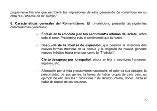 propiamente literario que escribiera las impresiones de esta generación de románticos en su
obra “La Bohemia de mi Tiempo”.

6. Características generales del Romanticismo: El romanticismo presentó las siguientes
características generales:

                 -   Énfasis en la emoción y en los sentimientos íntimos del artista, sobre
                     todo el amor. Predomina más el sentimiento que la razón.

                 -   Búsqueda de la libertad de expresión, que permitió la invención d4e
                     nuevas formas métricas en la poesía y la irrupción de nuevos géneros
                     nuevos, inéditos hasta entonces como la “Tradición”.

                 -   Cierto desapego por lo español, ahora se leía a escritores franceses,
                     ingleses, etc.

                 -   Afirmación por la vida y costumbres nacionales: el color de sus paisajes, la
                     personalidad de sus gentes, la forma de hablar propia de cada país, un
                     ejemplo de ello son las “Tradiciones “ de Ricardo Palma, donde utiliza el
                     habla de propio de los peruanos.




                                                                                               5
 