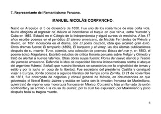 7. Representante del Romanticismo Peruano.

                            MANUEL NICOLÁS CORPANCHO:

Nació en Arequipa el 5 de diciembre de 1830. Fue uno de los románticos de más corta vida.
Murió ahogado al regresar de México al incendiarse el buque en que venía, entre Yucatán y
Cuba en 1863. Estudió en el Colegio de la Independencia y siguió cursos de medicina. A los 17
años escribe poemas en el periódico El ateneo americano, de Nicolás Fernández de Piérola y
Rivero, en 1851 incursiona en el drama, con El poeta cruzado, obra que alcanzó gran éxito.
Otros dramas fueron: El templario (1855), El barquero y el virrey, las dos últimas publicaciones
después de su muerte. Tuvo, además, una colección de poemas: Brisas del mar y, en 1853, el
poema épico Magallanes. Escribió estudios de crítica literaria peruana sobre Melgar y Olmedo y
trató de alentar a nuevos talentos. Otras obras suyas fueron: Flores del nuevo mundo y Tesoro
del parnaso americano. Defendió la idea de capacidad literaria latinoamericana contra el ataque
del argentino Mármol. Señaló que nuestra literatura se caracteriza por la originalidad de temas y
estilo y por la lucha en poso de la libertad. Fue secretario del presidente Castilla y consiguió
viajar a Europa, donde conoció a algunos literatos del tiempo como Zorrilla. El 21 de noviembre
de 1861, fue encargado de negocios y cónsul general de México, en circunstancias en que
gobernaba el liberal Benito Juárez y estaba en lucha con la invasión francesa de Maximiliano,
quien trató de imponer una monarquía francesa en México. Corpancho hizo un llamado de unión
continental y se adhirió a la causa de Juárez, por lo cual fue expulsado por Maximiliano y poco
después halló su trágica muerte.


                                                                                               6
 